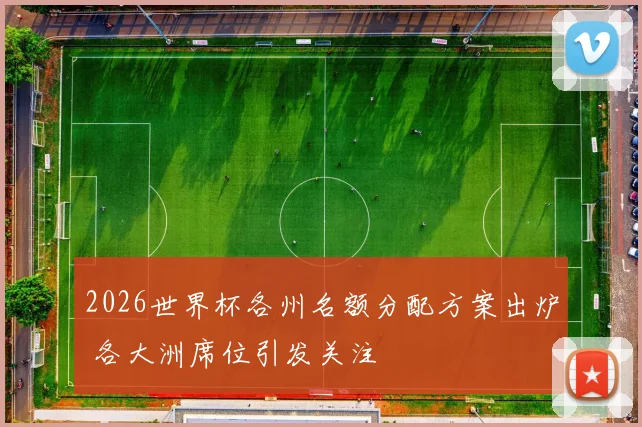 2026世界杯各州名额分配方案出炉 各大洲席位引发关注